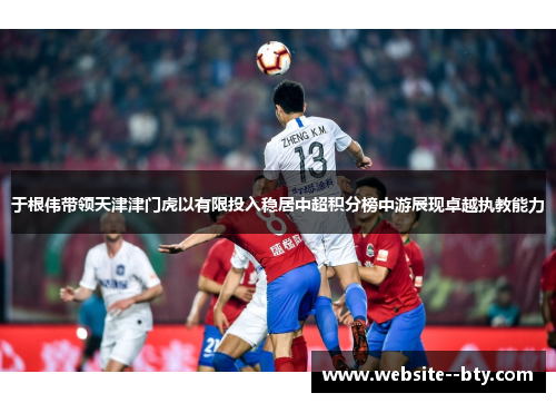 于根伟带领天津津门虎以有限投入稳居中超积分榜中游展现卓越执教能力 于根伟带领天津津门虎以有限投入稳居中超积分榜中游展现卓越执教能力