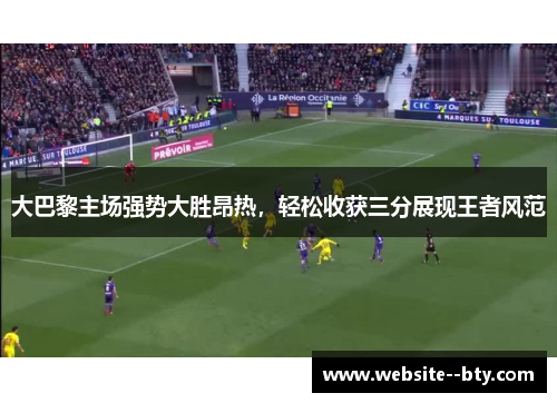 大巴黎主场强势大胜昂热,轻松收获三分展现王者风范 大巴黎主场强势大胜昂热,轻松收获三分展现王者风范