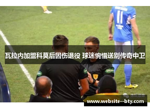瓦拉内加盟科莫后因伤退役 球迷惋惜送别传奇中卫 瓦拉内加盟科莫后因伤退役 球迷惋惜送别传奇中卫
