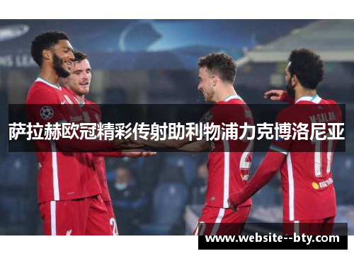 萨拉赫欧冠精彩传射助利物浦力克博洛尼亚 萨拉赫欧冠精彩传射助利物浦力克博洛尼亚